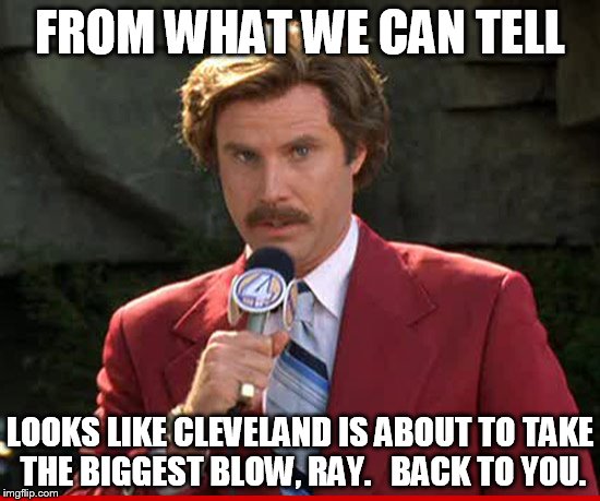 FROM WHAT WE CAN TELL LOOKS LIKE CLEVELAND IS ABOUT TO TAKE THE BIGGEST BLOW, RAY.   BACK TO YOU. | made w/ Imgflip meme maker