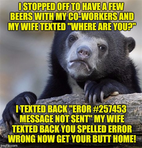 Confession Bear Meme | I STOPPED OFF TO HAVE A FEW BEERS WITH MY CO-WORKERS AND MY WIFE TEXTED "WHERE ARE YOU?"; I TEXTED BACK "EROR #257453 MESSAGE NOT SENT" MY WIFE TEXTED BACK YOU SPELLED ERROR WRONG NOW GET YOUR BUTT HOME! | image tagged in memes,confession bear | made w/ Imgflip meme maker