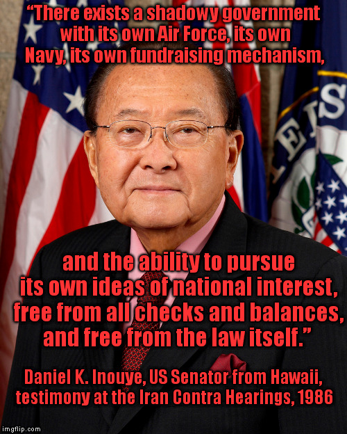 The Shadow Government | “There exists a shadowy government with its own Air Force, its own Navy, its own fundraising mechanism, and the ability to pursue its own ideas of national interest, free from all checks and balances, and free from the law itself.”; Daniel K. Inouye, US Senator from Hawaii, testimony at the Iran Contra Hearings, 1986 | image tagged in memes,politics,nwo,government corruption,hawaii,iran | made w/ Imgflip meme maker