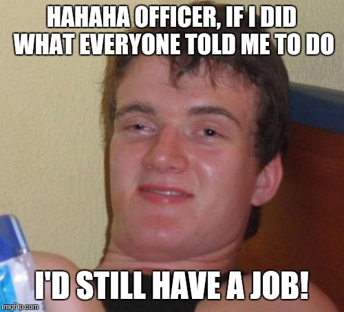 10 Guy | HAHAHA OFFICER, IF I DID WHAT EVERYONE TOLD ME TO DO; I'D STILL HAVE A JOB! | image tagged in memes,10 guy | made w/ Imgflip meme maker