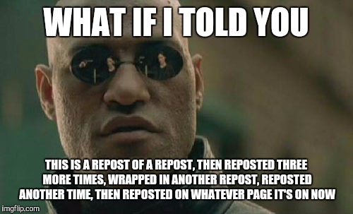Hope this isn't a repost! | WHAT IF I TOLD YOU; THIS IS A REPOST OF A REPOST, THEN REPOSTED THREE MORE TIMES, WRAPPED IN ANOTHER REPOST, REPOSTED ANOTHER TIME, THEN REPOSTED ON WHATEVER PAGE IT'S ON NOW | image tagged in memes,matrix morpheus | made w/ Imgflip meme maker