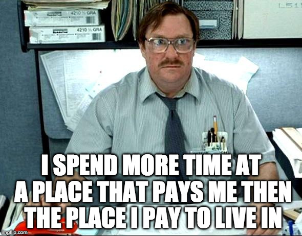 I Was Told There Would Be Meme | I SPEND MORE TIME AT A PLACE THAT PAYS ME THEN THE PLACE I PAY TO LIVE IN | image tagged in memes,i was told there would be | made w/ Imgflip meme maker