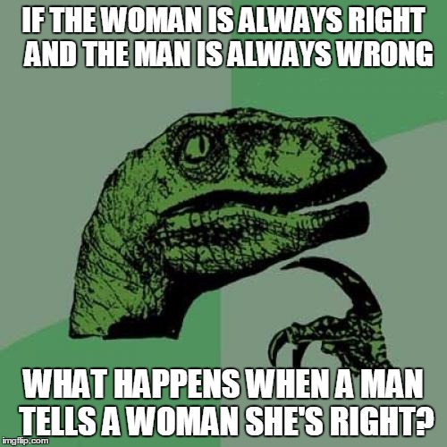 Philosoraptor | IF THE WOMAN IS ALWAYS RIGHT  AND THE MAN IS ALWAYS WRONG; WHAT HAPPENS WHEN A MAN TELLS A WOMAN SHE'S RIGHT? | image tagged in memes,philosoraptor | made w/ Imgflip meme maker