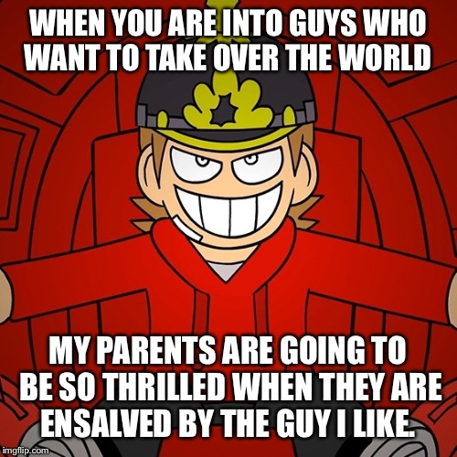 When you are into an antagonist...  | WHEN YOU ARE INTO GUYS WHO WANT TO TAKE OVER THE WORLD; MY PARENTS ARE GOING TO BE SO THRILLED WHEN THEY ARE ENSALVED BY THE GUY I LIKE. | image tagged in eddsworld | made w/ Imgflip meme maker