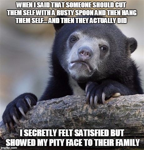 Confession Bear Meme | WHEN I SAID THAT SOMEONE SHOULD CUT THEM SELF WITH A RUSTY SPOON AND THEN HANG THEM SELF... AND THEN THEY ACTUALLY DID; I SECRETLY FELT SATISFIED BUT SHOWED MY PITY FACE TO THEIR FAMILY | image tagged in memes,confession bear | made w/ Imgflip meme maker