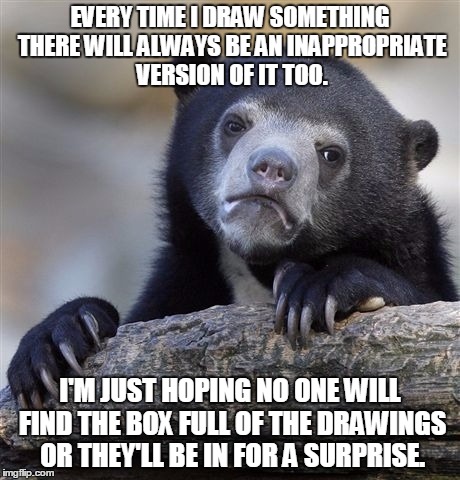 Confession Bear | EVERY TIME I DRAW SOMETHING THERE WILL ALWAYS BE AN INAPPROPRIATE VERSION OF IT TOO. I'M JUST HOPING NO ONE WILL FIND THE BOX FULL OF THE DRAWINGS OR THEY'LL BE IN FOR A SURPRISE. | image tagged in memes,confession bear | made w/ Imgflip meme maker