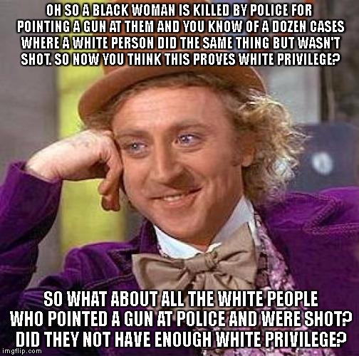 Creepy Condescending Wonka |  OH SO A BLACK WOMAN IS KILLED BY POLICE FOR POINTING A GUN AT THEM AND YOU KNOW OF A DOZEN CASES WHERE A WHITE PERSON DID THE SAME THING BUT WASN'T SHOT. SO NOW YOU THINK THIS PROVES WHITE PRIVILEGE? SO WHAT ABOUT ALL THE WHITE PEOPLE WHO POINTED A GUN AT POLICE AND WERE SHOT? DID THEY NOT HAVE ENOUGH WHITE PRIVILEGE? | image tagged in memes,creepy condescending wonka | made w/ Imgflip meme maker