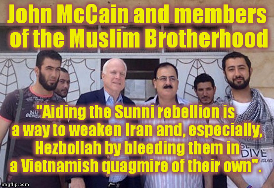 Whose Side is McCain On? | John McCain and members of the Muslim Brotherhood; "Aiding the Sunni rebellion is a way to weaken Iran and, especially, Hezbollah by bleeding them in a Vietnamish quagmire of their own". | image tagged in memes,politics,syria,terrorism,muslims | made w/ Imgflip meme maker