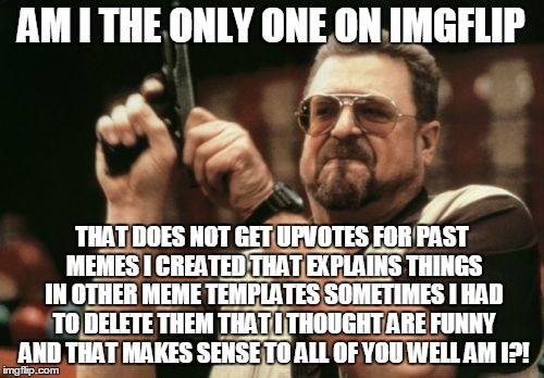 have any of you meme creators out there gotten no upvotes for your memes that you thought makes sense? | AM I THE ONLY ONE ON IMGFLIP; THAT DOES NOT GET UPVOTES FOR PAST MEMES I CREATED THAT EXPLAINS THINGS IN OTHER MEME TEMPLATES SOMETIMES I HAD TO DELETE THEM THAT I THOUGHT ARE FUNNY AND THAT MAKES SENSE TO ALL OF YOU WELL AM I?! | image tagged in memes,am i the only one around here | made w/ Imgflip meme maker