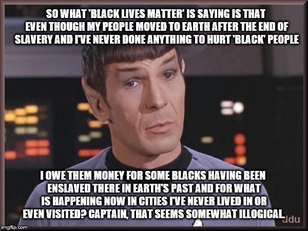 Quizzical Spock tries to clarify why he's being involved in 'Black Lives Matter' issues  |  SO WHAT 'BLACK LIVES MATTER' IS SAYING IS THAT EVEN THOUGH MY PEOPLE MOVED TO EARTH AFTER THE END OF SLAVERY AND I'VE NEVER DONE ANYTHING TO HURT 'BLACK' PEOPLE; I OWE THEM MONEY FOR SOME BLACKS HAVING BEEN ENSLAVED THERE IN EARTH'S PAST AND FOR WHAT IS HAPPENING NOW IN CITIES I'VE NEVER LIVED IN OR EVEN VISITED? CAPTAIN, THAT SEEMS SOMEWHAT ILLOGICAL. | image tagged in quizzical spock,memes,black lives matter,election 2016,clinton vs trump civil war,sad but true | made w/ Imgflip meme maker