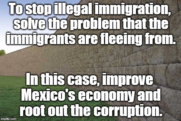 the great wall of mexico | To stop illegal immigration, solve the problem that the immigrants are fleeing from. In this case, improve Mexico's economy and root out the corruption. | image tagged in the great wall of mexico | made w/ Imgflip meme maker