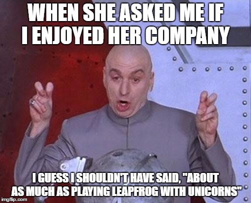 Enjoy her company | WHEN SHE ASKED ME IF I ENJOYED HER COMPANY; I GUESS I SHOULDN'T HAVE SAID, "ABOUT AS MUCH AS PLAYING LEAPFROG WITH UNICORNS" | image tagged in memes,dr evil laser | made w/ Imgflip meme maker