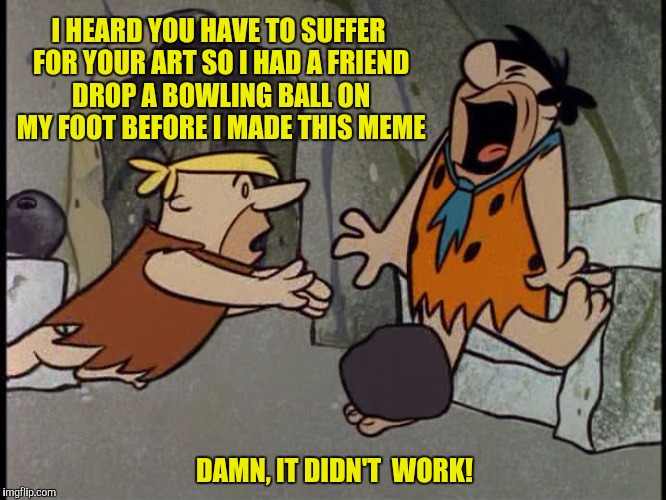 Perhaps something heavier | I HEARD YOU HAVE TO SUFFER FOR YOUR ART SO I HAD A FRIEND DROP A BOWLING BALL ON MY FOOT BEFORE I MADE THIS MEME; DAMN, IT DIDN'T  WORK! | image tagged in fred flintstone,barney rubble,bowling ball,art,suffer | made w/ Imgflip meme maker