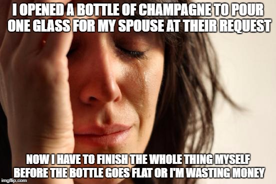 First World Problems | I OPENED A BOTTLE OF CHAMPAGNE TO POUR ONE GLASS FOR MY SPOUSE AT THEIR REQUEST; NOW I HAVE TO FINISH THE WHOLE THING MYSELF BEFORE THE BOTTLE GOES FLAT OR I'M WASTING MONEY | image tagged in memes,first world problems | made w/ Imgflip meme maker