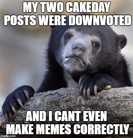 Confession Bear | MY TWO CAKEDAY POSTS WERE DOWNVOTED; AND I CANT EVEN MAKE MEMES CORRECTLY | image tagged in memes,confession bear | made w/ Imgflip meme maker