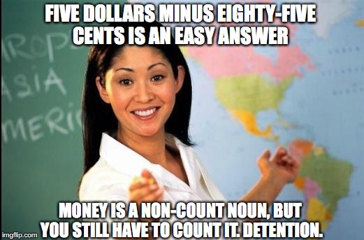 Math Teacher | FIVE DOLLARS MINUS EIGHTY-FIVE CENTS IS AN EASY ANSWER; MONEY IS A NON-COUNT NOUN, BUT YOU STILL HAVE TO COUNT IT. DETENTION. | image tagged in unhelpful teacher,math teacher,money,school | made w/ Imgflip meme maker