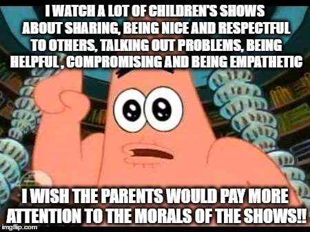 Patrick Says Meme | I WATCH A LOT OF CHILDREN'S SHOWS ABOUT SHARING, BEING NICE AND RESPECTFUL TO OTHERS, TALKING OUT PROBLEMS, BEING HELPFUL , COMPROMISING AND BEING EMPATHETIC; I WISH THE PARENTS WOULD PAY MORE ATTENTION TO THE MORALS OF THE SHOWS!! | image tagged in memes,patrick says | made w/ Imgflip meme maker