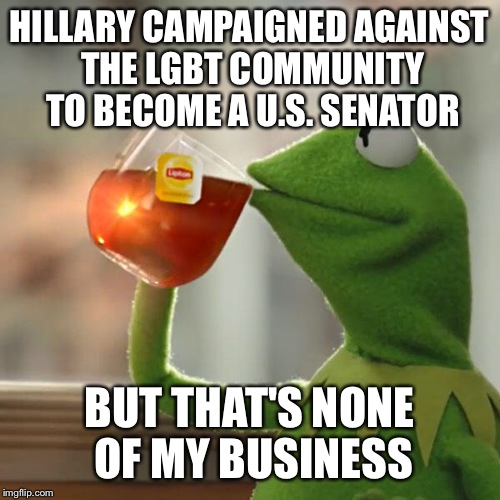 Hillary | HILLARY CAMPAIGNED AGAINST THE LGBT COMMUNITY TO BECOME A U.S. SENATOR; BUT THAT'S NONE OF MY BUSINESS | image tagged in memes,but thats none of my business,kermit the frog | made w/ Imgflip meme maker