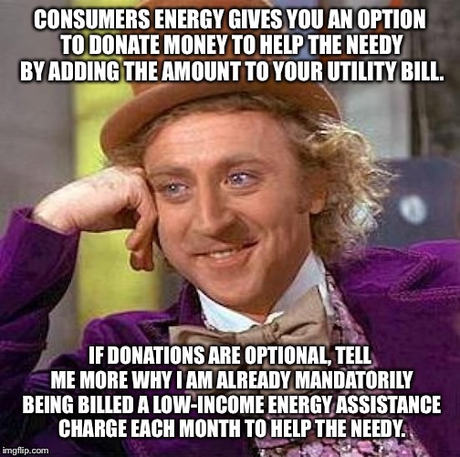 Creepy Condescending Wonka Meme | CONSUMERS ENERGY GIVES YOU AN OPTION TO DONATE MONEY TO HELP THE NEEDY BY ADDING THE AMOUNT TO YOUR UTILITY BILL. IF DONATIONS ARE OPTIONAL, TELL ME MORE WHY I AM ALREADY MANDATORILY BEING BILLED A LOW-INCOME ENERGY ASSISTANCE CHARGE EACH MONTH TO HELP THE NEEDY. | image tagged in memes,creepy condescending wonka | made w/ Imgflip meme maker