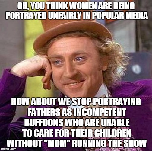 I'm so sick of seeing the dad in every commercial and TV show cast as the  fool who can't manage 10 minutes alone with their kid | OH, YOU THINK WOMEN ARE BEING PORTRAYED UNFAIRLY IN POPULAR MEDIA; HOW ABOUT WE STOP PORTRAYING FATHERS AS INCOMPETENT BUFFOONS WHO ARE UNABLE TO CARE FOR THEIR CHILDREN WITHOUT "MOM" RUNNING THE SHOW | image tagged in memes,creepy condescending wonka | made w/ Imgflip meme maker