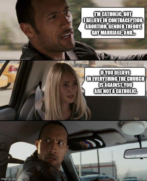 The Rock Driving Meme | I'M CATHOLIC, BUT I BELIEVE IN CONTRACEPTION, ABORTION, GENDER THEORY, GAY MARRIAGE, AND... IF YOU BELIEVE IN EVERYTHING THE CHURCH IS AGAINST, YOU ARE NOT A CATHOLIC. | image tagged in memes,the rock driving,catholic,catholicism | made w/ Imgflip meme maker