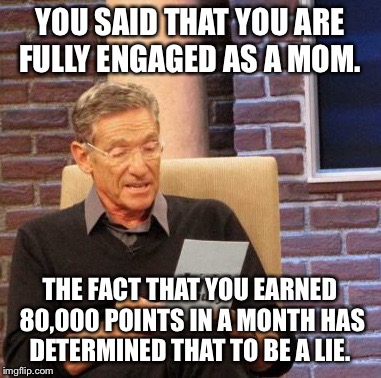 34 days. Maybe by Columbus Day I'll make the leader board.  | YOU SAID THAT YOU ARE FULLY ENGAGED AS A MOM. THE FACT THAT YOU EARNED 80,000 POINTS IN A MONTH HAS DETERMINED THAT TO BE A LIE. | image tagged in memes,maury lie detector | made w/ Imgflip meme maker