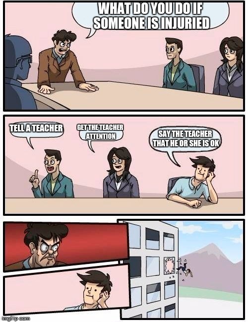 Boardroom Meeting Suggestion Meme | WHAT DO YOU DO IF SOMEONE IS INJURIED; TELL A TEACHER; GET THE TEACHER ATTENTION; SAY THE TEACHER THAT HE OR SHE IS OK | image tagged in memes,boardroom meeting suggestion | made w/ Imgflip meme maker