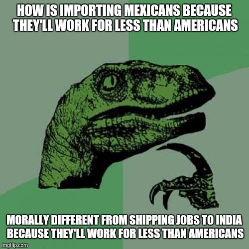 About those "jobs Americans won't do" | HOW IS IMPORTING MEXICANS BECAUSE THEY'LL WORK FOR LESS THAN AMERICANS; MORALLY DIFFERENT FROM SHIPPING JOBS TO INDIA BECAUSE THEY'LL WORK FOR LESS THAN AMERICANS | image tagged in memes,philosoraptor | made w/ Imgflip meme maker