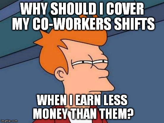 Really... |  WHY SHOULD I COVER MY CO-WORKERS SHIFTS; WHEN I EARN LESS MONEY THAN THEM? | image tagged in memes,futurama fry | made w/ Imgflip meme maker