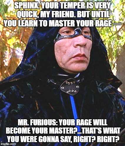 Sphinx | SPHINX: YOUR TEMPER IS VERY QUICK, MY FRIEND. BUT UNTIL YOU LEARN TO MASTER YOUR RAGE —; MR. FURIOUS: YOUR RAGE WILL BECOME YOUR MASTER?...THAT'S WHAT YOU WERE GONNA SAY, RIGHT? RIGHT? | image tagged in sphinx | made w/ Imgflip meme maker