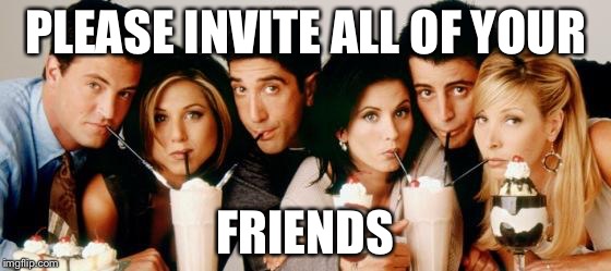 Friends-Milkshakes |  PLEASE INVITE ALL OF YOUR; FRIENDS | image tagged in friends-milkshakes | made w/ Imgflip meme maker