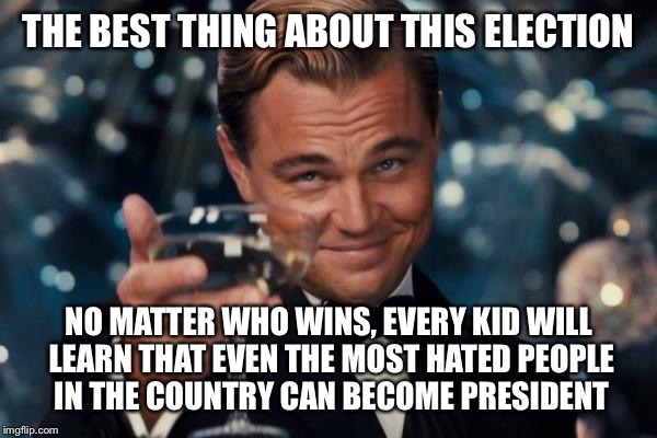 Leonardo Dicaprio Cheers | THE BEST THING ABOUT THIS ELECTION; NO MATTER WHO WINS, EVERY KID WILL LEARN THAT EVEN THE MOST HATED PEOPLE IN THE COUNTRY CAN BECOME PRESIDENT | image tagged in memes,leonardo dicaprio cheers | made w/ Imgflip meme maker