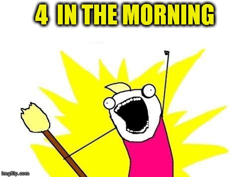 X All The Y Meme | 4  IN THE MORNING | image tagged in memes,x all the y | made w/ Imgflip meme maker