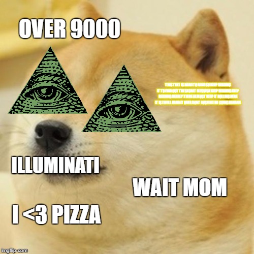 Doge Meme | OVER 9000; THIS TEXT IS HARD TO READ SO KEEP READING IT TO FIND OUT THE SECRET MESSEGE KEEP READING KEEP READING NEARLY THERE ALMOST KEEP IT ROLLING HERE IT IS I WILL HAND IT OVER DONT RUSH ME IM GOING BANANA; ILLUMINATI; WAIT MOM; I <3 PIZZA | image tagged in memes,doge | made w/ Imgflip meme maker