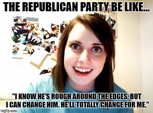 Republican party be like... | THE REPUBLICAN PARTY BE LIKE... "I KNOW HE'S ROUGH AROUND THE EDGES, BUT I CAN CHANGE HIM. HE'LL TOTALLY CHANGE FOR ME." | image tagged in memes,overly attached girlfriend,trump,republicans | made w/ Imgflip meme maker