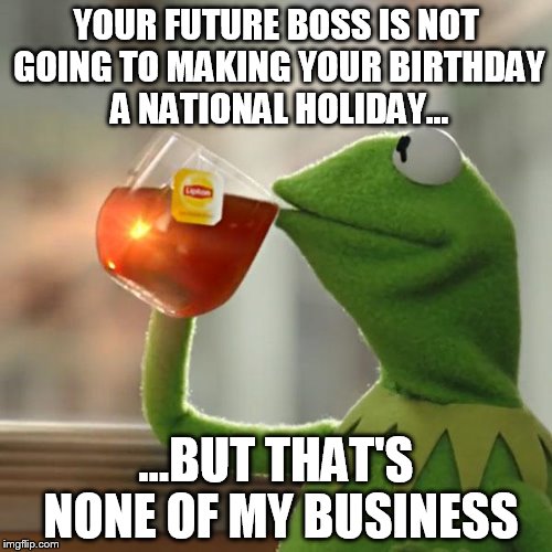 But That's None Of My Business | YOUR FUTURE BOSS IS NOT GOING TO MAKING YOUR BIRTHDAY A NATIONAL HOLIDAY... ...BUT THAT'S NONE OF MY BUSINESS | image tagged in memes,but thats none of my business,kermit the frog | made w/ Imgflip meme maker
