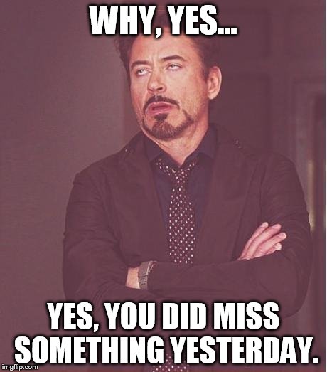 Face You Make Robert Downey Jr | WHY, YES... YES, YOU DID MISS SOMETHING YESTERDAY. | image tagged in memes,face you make robert downey jr | made w/ Imgflip meme maker