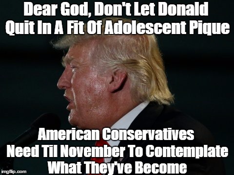 Dear God, Don't Let Donald Quit In A Fit Of Adolescent Pique American Conservatives Need Til November To Contemplate What They've Become | made w/ Imgflip meme maker