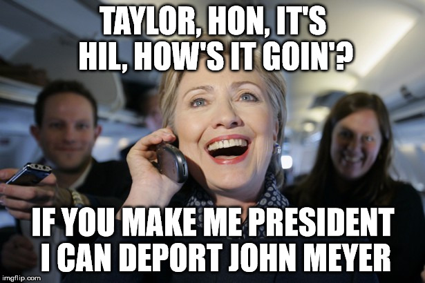 TAYLOR, HON, IT'S HIL, HOW'S IT GOIN'? IF YOU MAKE ME PRESIDENT I CAN DEPORT JOHN MEYER | image tagged in hillary on the phone | made w/ Imgflip meme maker