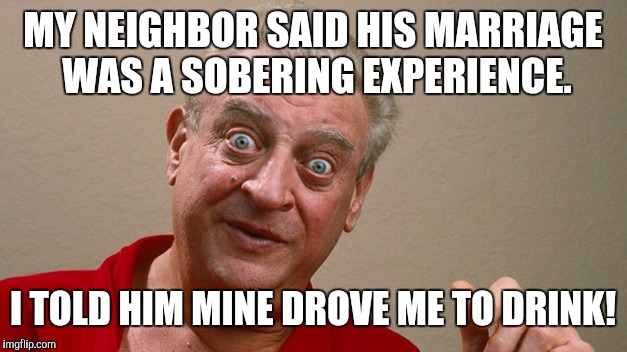 My divorce will be final by this time next week. | MY NEIGHBOR SAID HIS MARRIAGE WAS A SOBERING EXPERIENCE. I TOLD HIM MINE DROVE ME TO DRINK! | image tagged in rodney dangerfield,marriage,alcohol | made w/ Imgflip meme maker
