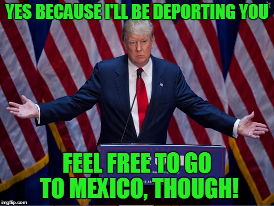 YES BECAUSE I'LL BE DEPORTING YOU FEEL FREE TO GO TO MEXICO, THOUGH! | made w/ Imgflip meme maker