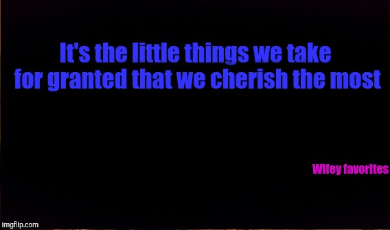 It's the little things we take for granted that we cherish the most; Wifey favorites | image tagged in family | made w/ Imgflip meme maker
