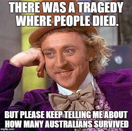 Creepy Condescending Wonka | THERE WAS A TRAGEDY WHERE PEOPLE DIED. BUT PLEASE KEEP TELLING ME ABOUT HOW MANY AUSTRALIANS SURVIVED | image tagged in memes,creepy condescending wonka | made w/ Imgflip meme maker