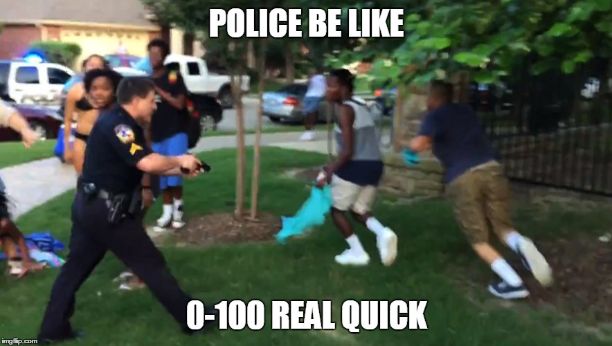 POLICE BE LIKE; 0-100 REAL QUICK | image tagged in police,cops,freedom,wtf,wow,gun | made w/ Imgflip meme maker