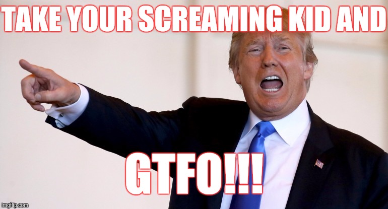 We're trying to watch a movie. | TAKE YOUR SCREAMING KID AND; GTFO!!! | image tagged in donald trump,screaming kid,gtfo,memes,funny,satire | made w/ Imgflip meme maker