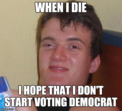 10 Guy | WHEN I DIE; I HOPE THAT I DON'T START VOTING DEMOCRAT | image tagged in memes,10 guy | made w/ Imgflip meme maker