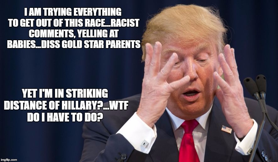Trump...what else can I say??? | I AM TRYING EVERYTHING TO GET OUT OF THIS RACE...RACIST COMMENTS, YELLING AT BABIES...DISS GOLD STAR PARENTS; YET I'M IN STRIKING DISTANCE OF HILLARY?...WTF DO I HAVE TO DO? | image tagged in trump 2016,hillary clinton 2016,election 2016 | made w/ Imgflip meme maker