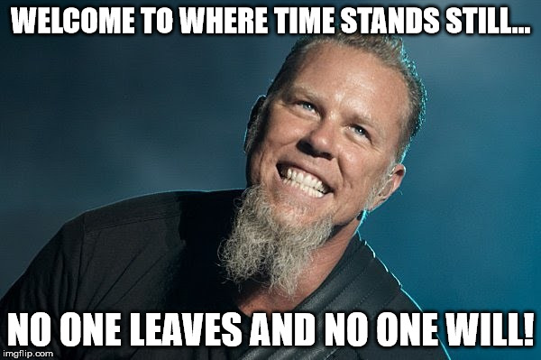 WELCOME TO WHERE TIME STANDS STILL... NO ONE LEAVES AND NO ONE WILL! | image tagged in hetfield's revenge | made w/ Imgflip meme maker