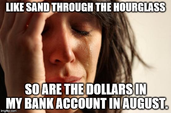 First World Problems | LIKE SAND THROUGH THE HOURGLASS; SO ARE THE DOLLARS IN MY BANK ACCOUNT IN AUGUST. | image tagged in memes,first world problems | made w/ Imgflip meme maker