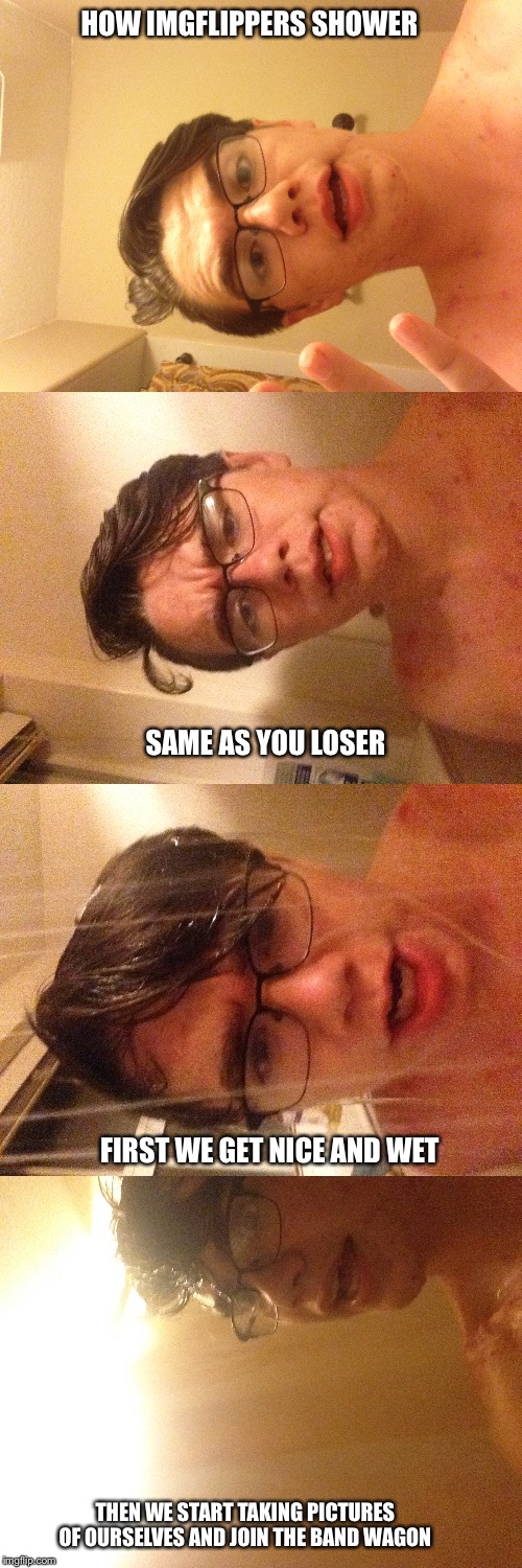 I Can't fix the image rotatation problem, but this is me and enjoy :)  | HOW IMGFLIPPERS SHOWER; SAME AS YOU LOSER; FIRST WE GET NICE AND WET; THEN WE START TAKING PICTURES OF OURSELVES AND JOIN THE BAND WAGON | image tagged in how imgflippers shower | made w/ Imgflip meme maker